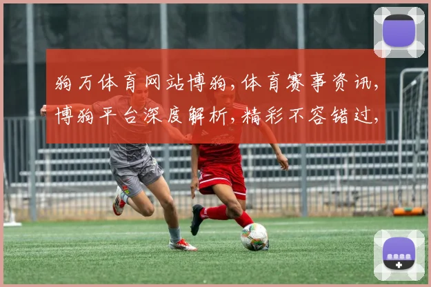 狗万体育网站博狗,体育赛事资讯,博狗平台深度解析,精彩不容错过,一网打尽